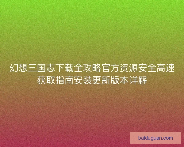 幻想三国志下载全攻略官方资源安全高速获取指南安装更新版本详解 幻想三国志下载全攻略官方资源安全高速获取指南安装更新版本详解