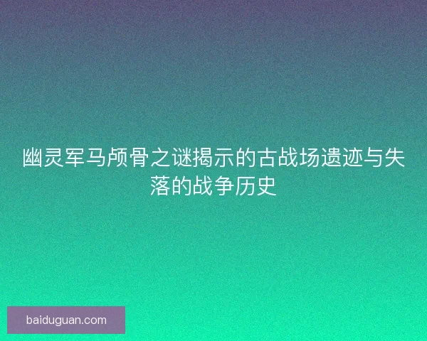 幽灵军马颅骨之谜揭示的古战场遗迹与失落的战争历史