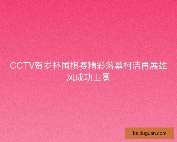 CCTV贺岁杯围棋赛精彩落幕柯洁再展雄风成功卫冕