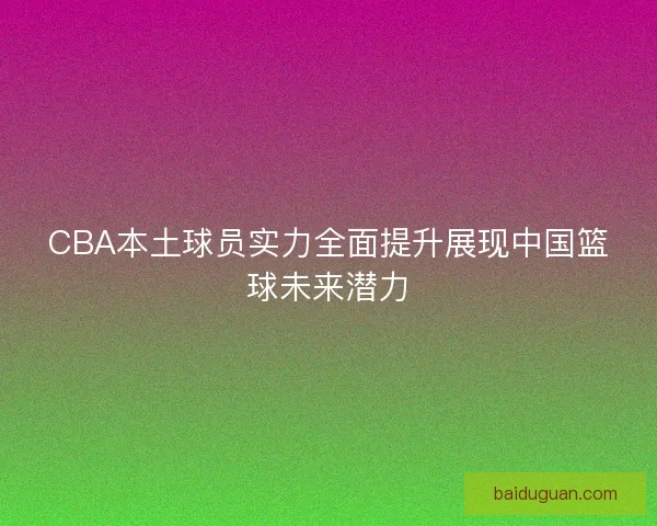 CBA本土球员实力全面提升展现中国篮球未来潜力
