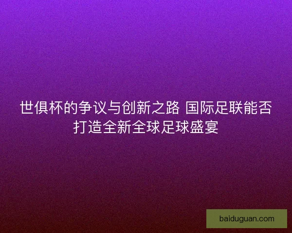 世俱杯的争议与创新之路 国际足联能否打造全新全球足球盛宴