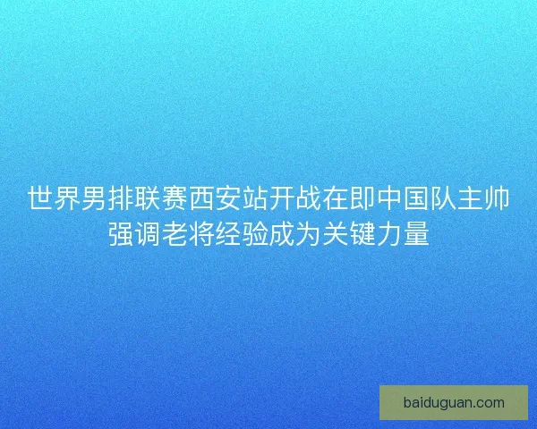 世界男排联赛西安站开战在即中国队主帅强调老将经验成为关键力量
