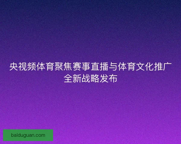 央视频体育聚焦赛事直播与体育文化推广全新战略发布
