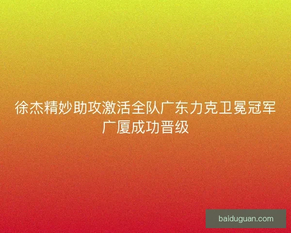 徐杰精妙助攻激活全队广东力克卫冕冠军广厦成功晋级