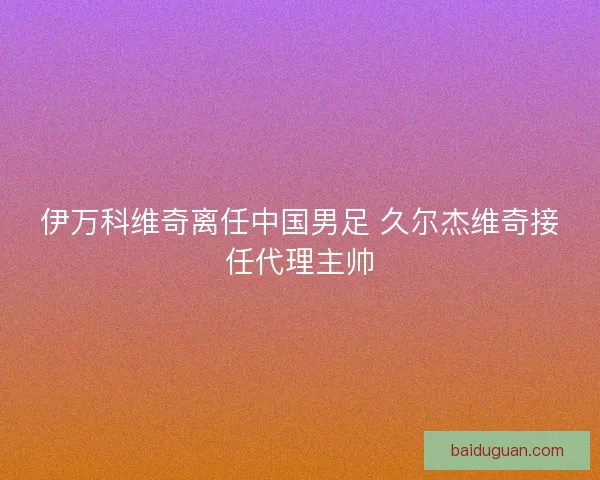 伊万科维奇离任中国男足 久尔杰维奇接任代理主帅 伊万科维奇离任中国男足 久尔杰维奇接任代理主帅