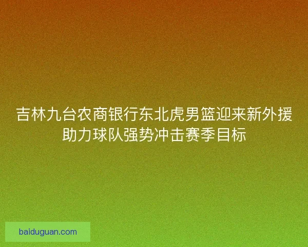 吉林九台农商银行东北虎男篮迎来新外援助力球队强势冲击赛季目标 吉林九台农商银行东北虎男篮迎来新外援助力球队强势冲击赛季目标
