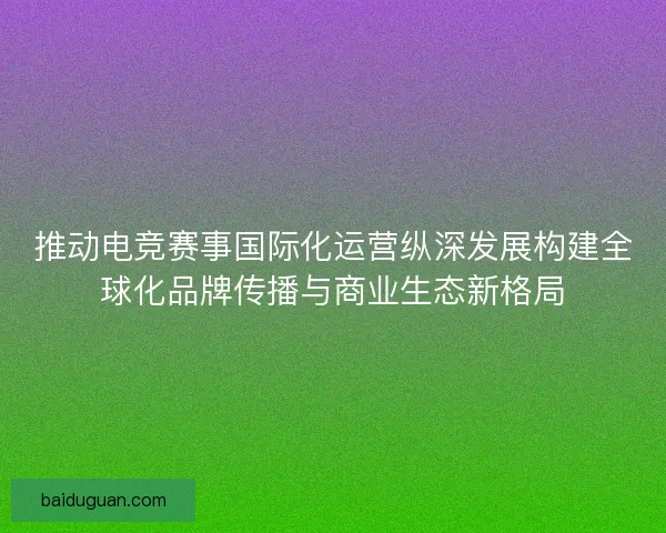 推动电竞赛事国际化运营纵深发展构建全球化品牌传播与商业生态新格局 推动电竞赛事国际化运营纵深发展构建全球化品牌传播与商业生态新格局