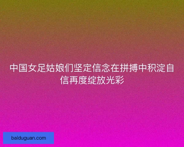 中国女足姑娘们坚定信念在拼搏中积淀自信再度绽放光彩