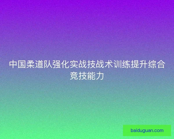 中国柔道队强化实战技战术训练提升综合竞技能力 中国柔道队强化实战技战术训练提升综合竞技能力