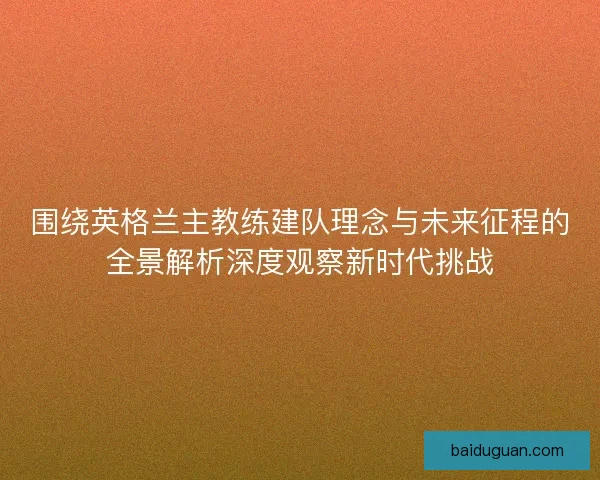 围绕英格兰主教练建队理念与未来征程的全景解析深度观察新时代挑战 围绕英格兰主教练建队理念与未来征程的全景解析深度观察新时代挑战