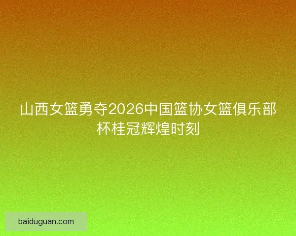 山西女篮勇夺2026中国篮协女篮俱乐部杯桂冠辉煌时刻