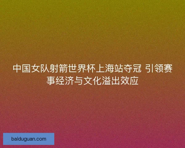 中国女队射箭世界杯上海站夺冠 引领赛事经济与文化溢出效应