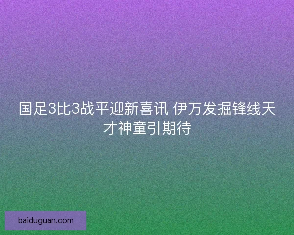 国足3比3战平迎新喜讯 伊万发掘锋线天才神童引期待